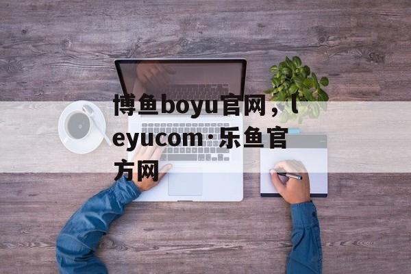 博鱼boyu官网，leyucom·乐鱼官方网